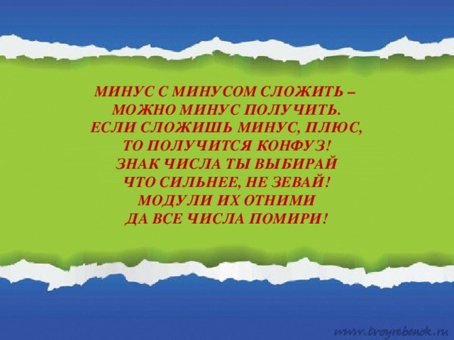 МИНУС С МИНУСОМ СЛОЖИТЬ –  МОЖНО МИНУС ПОЛУЧИТЬ.  ЕСЛИ СЛОЖИШЬ МИНУС, ПЛЮС,  ТО ПОЛУЧИТСЯ КОНФУЗ!  ЗНАК ЧИСЛА ТЫ ВЫБИРАЙ  ЧТО СИЛЬНЕЕ, НЕ ЗЕВАЙ!  МОДУЛИ ИХ ОТНИМИ  ДА ВСЕ ЧИСЛА ПОМИРИ!