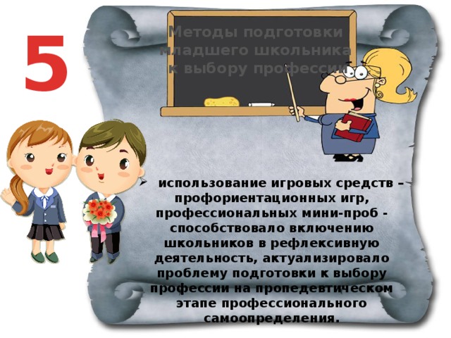 5 Методы подготовки младшего школьника к выбору профессии  использование игровых средств – профориентационных игр, профессиональных мини-проб - способствовало включению школьников в рефлексивную деятельность, актуализировало проблему подготовки к выбору профессии на пропедевтическом этапе профессионального самоопределения.