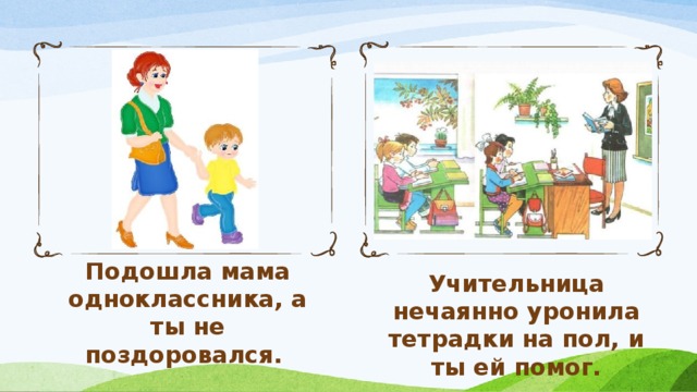 Подошла мама одноклассника, а ты не поздоровался. Учительница нечаянно уронила тетрадки на пол, и ты ей помог.