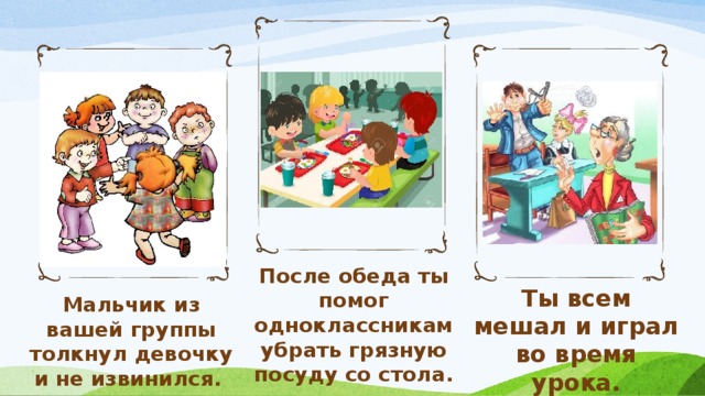 После обеда ты помог одноклассникам убрать грязную посуду со стола. Ты всем мешал и играл во время урока. Мальчик из вашей группы толкнул девочку и не извинился.