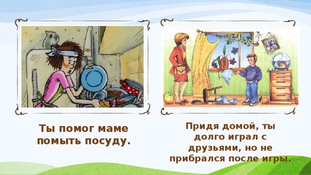 Ты помог маме помыть посуду. Придя домой, ты долго играл с друзьями, но не прибрался после игры.