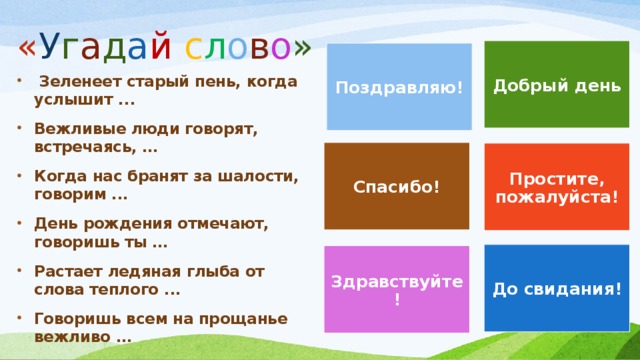 « У г а д а й  с л о в о » Добрый день Поздравляю!  Зеленеет старый пень, когда услышит ... Вежливые люди говорят, встречаясь, … Когда нас бранят за шалости, говорим ... День рождения отмечают, говоришь ты … Растает ледяная глыба от слова теплого ... Говоришь всем на прощанье вежливо … Спасибо! Простите, пожалуйста! До свидания! Здравствуйте!