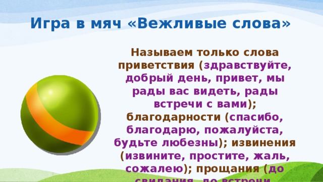 Игра в мяч «Вежливые слова» Называем только слова приветствия ( здравствуйте, добрый день, привет, мы рады вас видеть, рады встречи с вами ); благодарности ( спасибо, благодарю, пожалуйста, будьте любезны ); извинения ( извините, простите, жаль, сожалею ); прощания ( до свидания, до встречи, спокойной но чи).