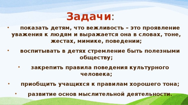 Задачи :   показать детям, что вежливость – это проявление уважения к людям и выражается она в словах, тоне, жестах, мимике, поведении;  воспитывать в детях стремление быть полезными обществу;  закрепить правила поведения культурного человека;  приобщить учащихся к правилам хорошего тона;  развитие основ мыслительной деятельности.