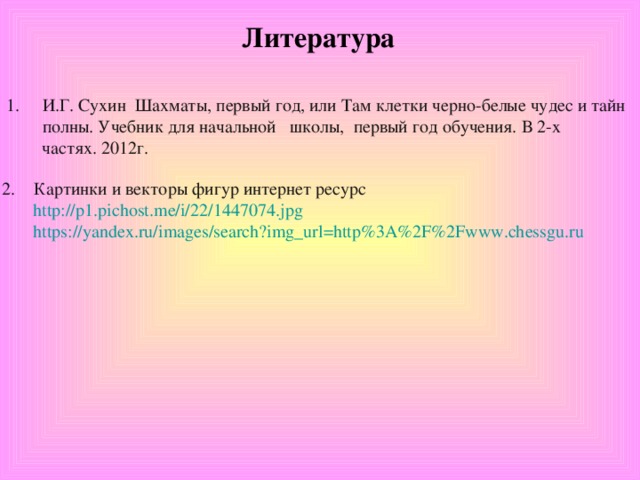 Литература И.Г. Сухин Шахматы, первый год, или Там клетки черно-белые чудес и тайн полны. Учебник для начальной школы, первый год обучения. В 2-х  частях. 2012г. Картинки и векторы фигур интернет ресурс  http://p1.pichost.me/i/22/1447074.jpg  https://yandex.ru/images/search?img_url=http%3A%2F%2Fwww.chessgu.ru