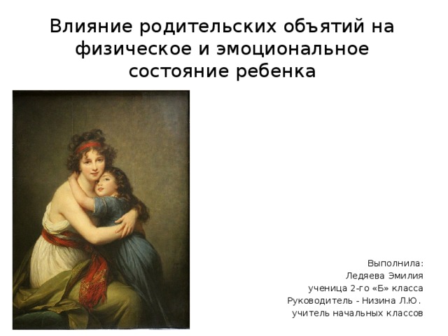 Влияние родительских объятий на физическое и эмоциональное состояние ребенка Выполнила:  Ледяева Эмилия  ученица 2-го «Б» класса  Руководитель - Низина Л.Ю. учитель начальных классов