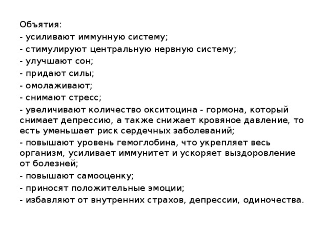 Объятия: - усиливают иммунную систему; - стимулируют центральную нервную систему; - улучшают сон; - придают силы; - омолаживают; - снимают стресс; - увеличивают количество окситоцина - гормона, который снимает депрессию, а также снижает кровяное давление, то есть уменьшает риск сердечных заболеваний; - повышают уровень гемоглобина, что укрепляет весь организм, усиливает иммунитет и ускоряет выздоровление от болезней; - повышают самооценку; - приносят положительные эмоции; - избавляют от внутренних страхов, депрессии, одиночества.