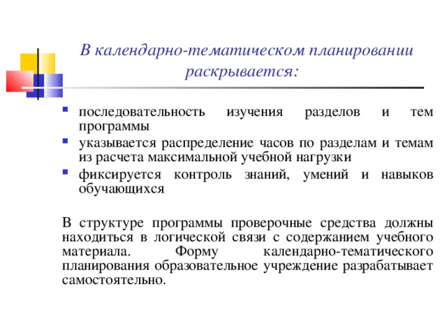 В календарно-тематическом планировании раскрывается: последовательность изучения разделов и тем программы указывается распределение часов по разделам и темам из расчета максимальной учебной нагрузки фиксируется контроль знаний, умений и навыков обучающихся В структуре программы проверочные средства должны находиться в логической связи с содержанием учебного материала. Форму календарно-тематического планирования образовательное учреждение разрабатывает самостоятельно.