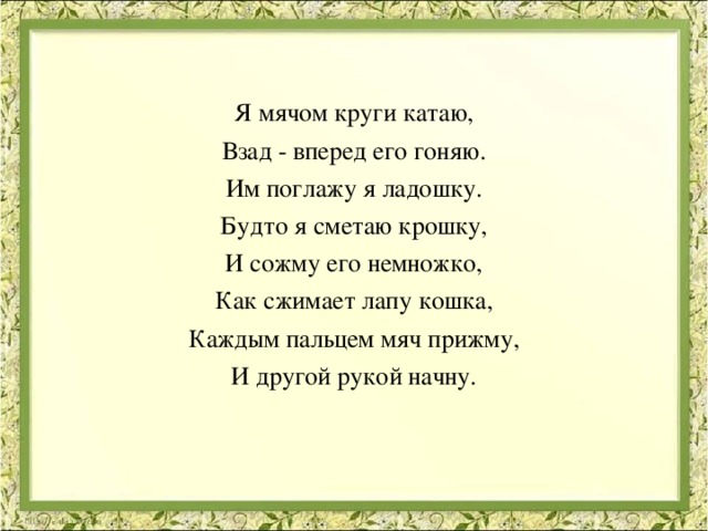 Я мячом круги катаю, Взад - вперед его гоняю. Им поглажу я ладошку. Будто я сметаю крошку, И сожму его немножко, Как сжимает лапу кошка, Каждым пальцем мяч прижму, И другой рукой начну.