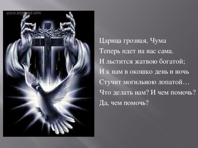 Царица грозная, Чума Теперь идет на нас сама. И льстится жатвою богатой; И к нам в окошко день и ночь Стучит могильною лопатой… Что делать нам? И чем помочь? Да, чем помочь?