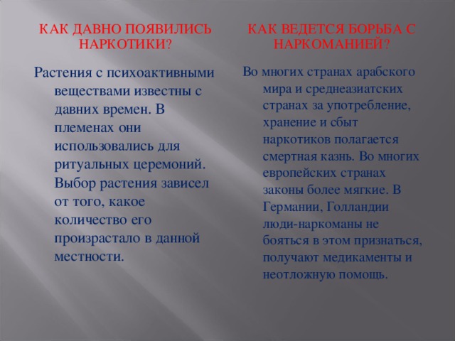 КАК ДАВНО ПОЯВИЛИСЬ НАРКОТИКИ? КАК ВЕДЕТСЯ БОРЬБА С НАРКОМАНИЕЙ? Растения с психоактивными веществами известны с давних времен. В племенах они использовались для ритуальных церемоний. Выбор растения зависел от того, какое количество его произрастало в данной местности. Во многих странах арабского мира и среднеазиатских странах за употребление, хранение и сбыт наркотиков полагается смертная казнь. Во многих европейских странах законы более мягкие. В Германии, Голландии люди-наркоманы не бояться в этом признаться, получают медикаменты и неотложную помощь.