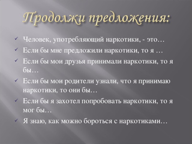 Человек, употребляющий наркотики, - это… Если бы мне предложили наркотики, то я … Если бы мои друзья принимали наркотики, то я бы… Если бы мои родители узнали, что я принимаю наркотики, то они бы… Если бы я захотел попробовать наркотики, то я мог бы… Я знаю, как можно бороться с наркотиками…