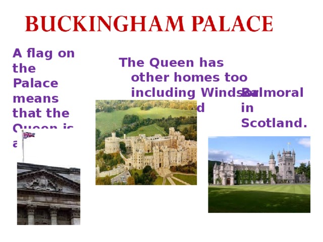 A flag on the Palace means that the Queen is at home. The Queen has other homes too including Windsor Castle and Balmoral in Scotland.