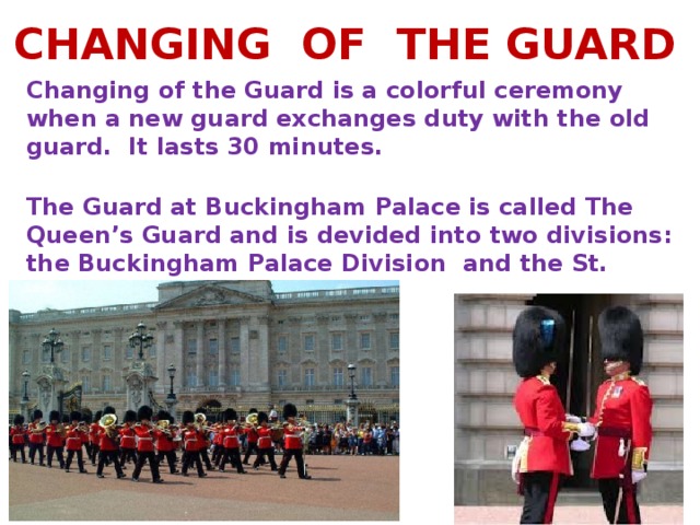 CHANGING OF THE GUARD Changing of the Guard is a colorful ceremony when a new guard exchanges duty with the old guard. It lasts 30 minutes.   The Guard at Buckingham Palace is called The Queen’s Guard and is devided into two divisions: the Buckingham Palace Division and the St. James’s Palace Division.