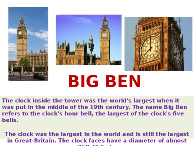 BIG BEN The clock inside the tower was the world's largest when it was put in the middle of the 19th century. The name Big Ben refers to the clock's hour bell, the largest of the clock's five bells.   The clock was the largest in the world and is still the largest in Great-Britain. The clock faces have a diameter of almost 25ft (7.5m).