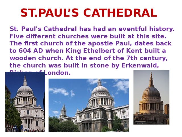 ST.PAUL’S CATHEDRAL St. Paul's Cathedral has had an eventful history. Five different churches were built at this site. The first church of the apostle Paul, dates back to 604 AD when King Ethelbert of Kent built a wooden church. At the end of the 7th century, the church was built in stone by Erkenwald, Bishop of London.