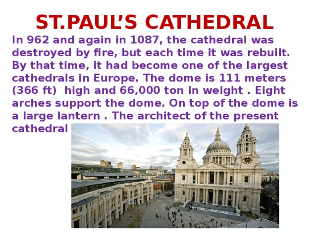 ST.PAUL’S CATHEDRAL In 962 and again in 1087, the cathedral was destroyed by fire, but each time it was rebuilt. By that time, it had become one of the largest cathedrals in Europe. The dome is 111 meters (366 ft) high and 66,000 ton in weight . Eight arches support the dome. On top of the dome is a large lantern . The architect of the present cathedral is Sir Christopher Wren.