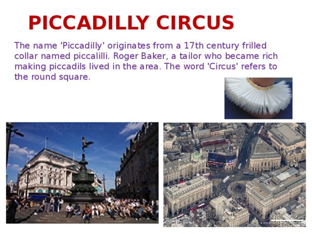 PICCADILLY CIRCUS The name 'Piccadilly' originates from a 17th century frilled collar named piccalilli. Roger Baker, a tailor who became rich making piccadils lived in the area. The word 'Circus' refers to the round square.