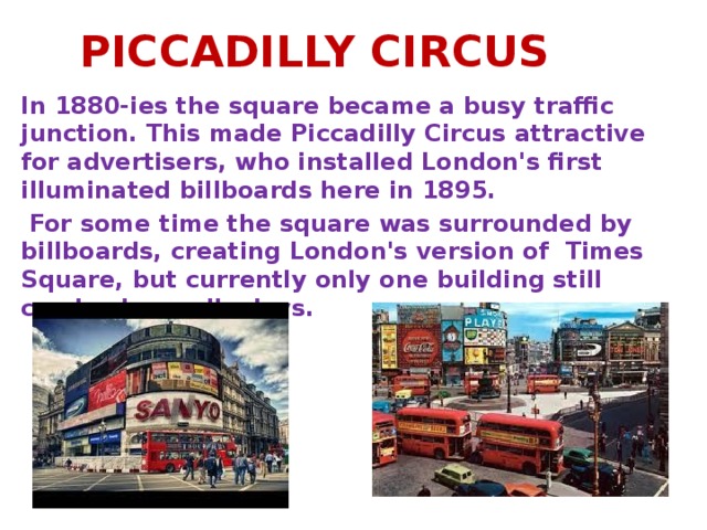 PICCADILLY CIRCUS In 1880-ies the square became a busy traffic junction. This made Piccadilly Circus attractive for advertisers, who installed London's first illuminated billboards here in 1895.  For some time the square was surrounded by billboards, creating London's version of Times Square, but currently only one building still carries large displays.