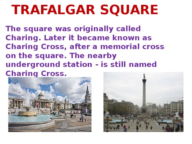 TRAFALGAR SQUARE The square was originally called Charing. Later it became known as Charing Cross, after a memorial cross on the square. The nearby underground station - is still named Charing Cross.