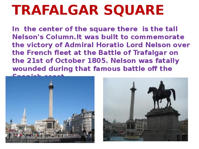 TRAFALGAR SQUARE In the center of the square there is the tall Nelson's Column.It was built to commemorate the victory of Admiral Horatio Lord Nelson over the French fleet at the Battle of Trafalgar on the 21st of October 1805. Nelson was fatally wounded during that famous battle off the Spanish coast