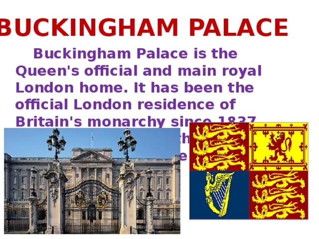 BUCKINGHAM PALACE  Buckingham Palace is the Queen's official and main royal London home. It has been the official London residence of Britain's monarchy since 1837. Queen Victoria was the first monarch to live there.