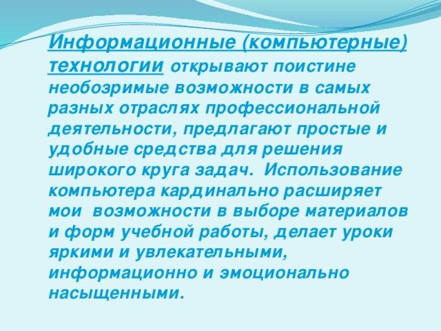 Информационные (компьютерные) технологии  открывают поистине необозримые возможности в самых разных отраслях профессиональной деятельности, предлагают простые и удобные средства для решения широкого круга задач. Использование компьютера кардинально расширяет мои возможности в выборе материалов и форм учебной работы, делает уроки яркими и увлекательными, информационно и эмоционально насыщенными.