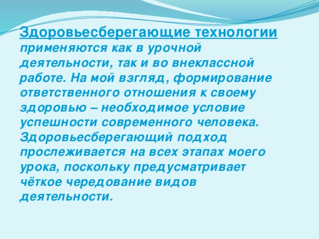 Здоровьесберегающие технологии применяются как в урочной деятельности, так и во внеклассной работе. На мой взгляд, формирование ответственного отношения к своему здоровью – необходимое условие успешности современного человека. Здоровьесберегающий подход прослеживается на всех этапах моего урока, поскольку предусматривает чёткое чередование видов деятельности.