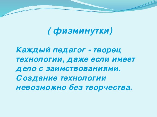 ( физминутки)  Каждый педагог - творец технологии, даже если имеет дело с заимствованиями. Создание технологии невозможно без творчества.