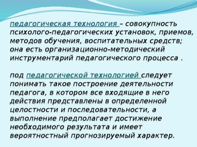 педагогическая технология – совокупность психолого-педагогических установок, приемов, методов обучения, воспитательных средств; она есть организационно-методический инструментарий педагогического процесса .   под педагогической технологией следует понимать такое построение деятельности педагога, в котором все входящие в него действия представлены в определенной целостности и последовательности, а выполнение предполагает достижение необходимого результата и имеет вероятностный прогнозируемый характер.