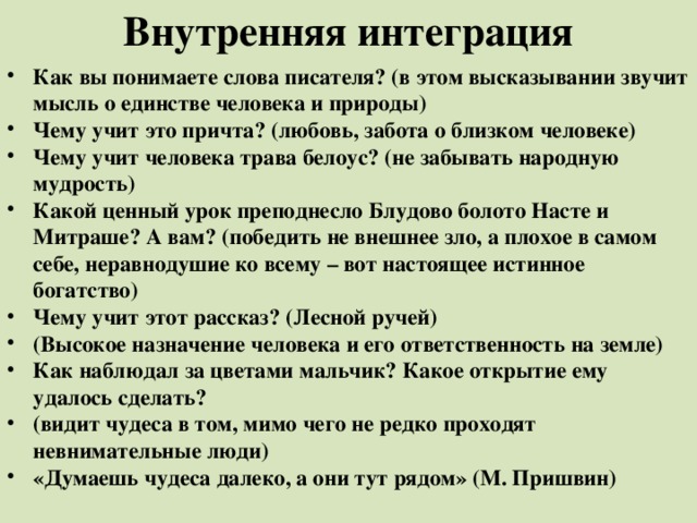 Внутренняя интеграция   Как вы понимаете слова писателя? (в этом высказывании звучит мысль о единстве человека и природы) Чему учит это причта? (любовь, забота о близком человеке) Чему учит человека трава белоус? (не забывать народную мудрость) Какой ценный урок преподнесло Блудово болото Насте и Митраше? А вам? (победить не внешнее зло, а плохое в самом себе, неравнодушие ко всему – вот настоящее истинное богатство) Чему учит этот рассказ? (Лесной ручей) (Высокое назначение человека и его ответственность на земле) Как наблюдал за цветами мальчик? Какое открытие ему удалось сделать? (видит чудеса в том, мимо чего не редко проходят невнимательные люди) «Думаешь чудеса далеко, а они тут рядом» (М. Пришвин)