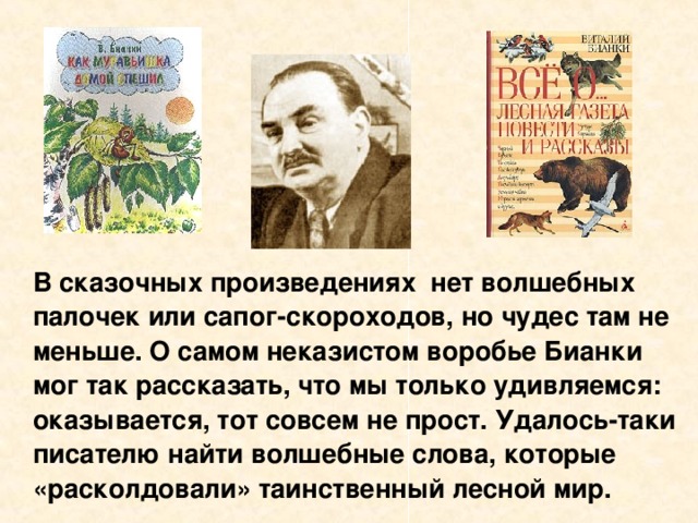 В сказочных произведениях нет волшебных палочек или сапог-скороходов, но чудес там не меньше. О самом неказистом воробье Бианки мог так рассказать, что мы только удивляемся: оказывается, тот совсем не прост. Удалось-таки писателю найти волшебные слова, которые «расколдовали» таинственный лесной мир.