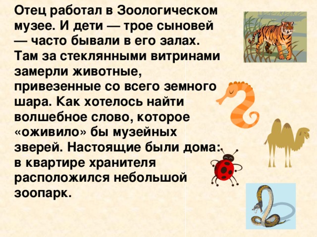 Отец работал в Зоологическом музее. И дети — трое сыновей — часто бывали в его залах. Там за стеклянными витринами замерли животные, привезенные со всего земного шара. Как хотелось найти волшебное слово, которое «оживило» бы музейных зверей. Настоящие были дома: в квартире хранителя расположился небольшой зоопарк.