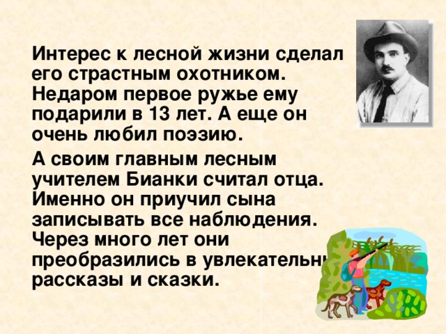 Интерес к лесной жизни сделал его страстным охотником. Недаром первое ружье ему подарили в 13 лет. А еще он очень любил поэзию.   А своим главным лесным учителем Бианки считал отца. Именно он приучил сына записывать все наблюдения. Через много лет они преобразились в увлекательные рассказы и сказки.