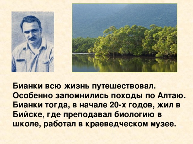 Бианки всю жизнь путешествовал. Особенно запомнились походы по Алтаю. Бианки тогда, в начале 20-х годов, жил в Бийске, где преподавал биологию в школе, работал в краеведческом музее.