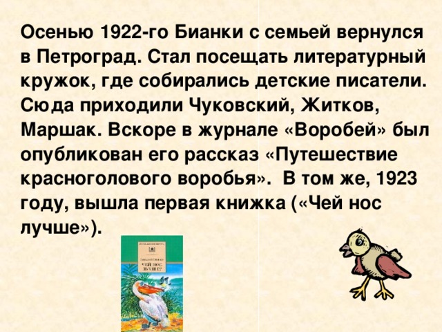 Осенью 1922-го Бианки с семьей вернулся в Петроград. Стал посещать литературный кружок, где собирались детские писатели. Сюда приходили Чуковский, Житков, Маршак. Вскоре в журнале «Воробей» был опубликован его рассказ «Путешествие красноголового воробья». В том же, 1923 году, вышла первая книжка («Чей нос лучше»).