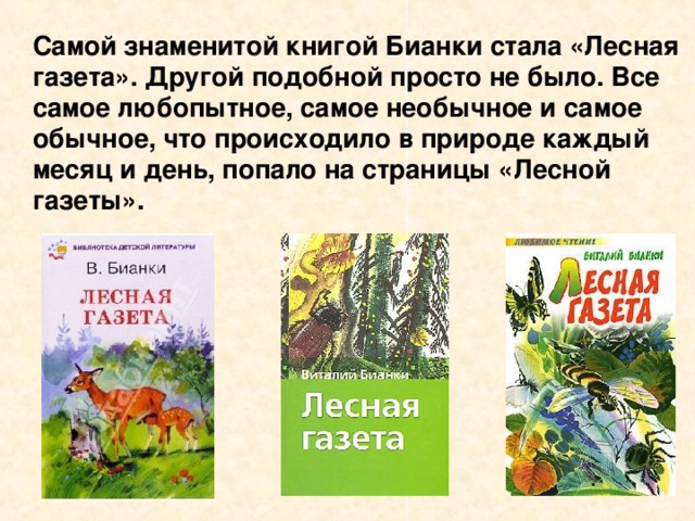 Самой знаменитой книгой Бианки стала «Лесная газета». Другой подобной просто не было. Все самое любопытное, самое необычное и самое обычное, что происходило в природе каждый месяц и день, попало на страницы «Лесной газеты».