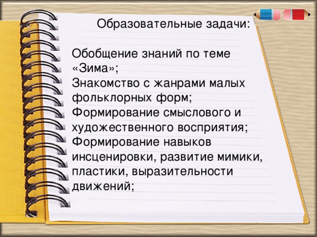 . « Образовательные задачи: Обобщение знаний по теме «Зима»; Знакомство с жанрами малых фольклорных форм; Формирование смыслового и художественного восприятия; Формирование навыков инсценировки, развитие мимики, пластики, выразительности движений;