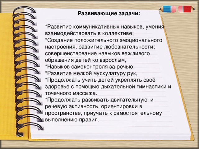 . « Развивающие задачи: *Развитие коммуникативных навыков, умения взаимодействовать в коллективе; *Создание положительного эмоционального настроения, развитие любознательности; совершенствование навыков вежливого обращения детей ко взрослым, *Навыков самоконтроля за речью, *Развитие мелкой мускулатуру рук, *Продолжать учить детей укреплять своё здоровье с помощью дыхательной гимнастики и точечного массажа. *Продолжать развивать двигательную и речевую активность, ориентировки в пространстве, приучать к самостоятельному выполнению правил.