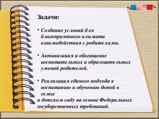 . « Задачи:  Создание условий для благоприятного климата взаимодействия с родителями.  Активизация и обогащение воспитательных и образовательных умений родителей.  Реализация единого подхода к воспитанию и обучению детей в семье и детском саду на основе Федеральных государственных требований.