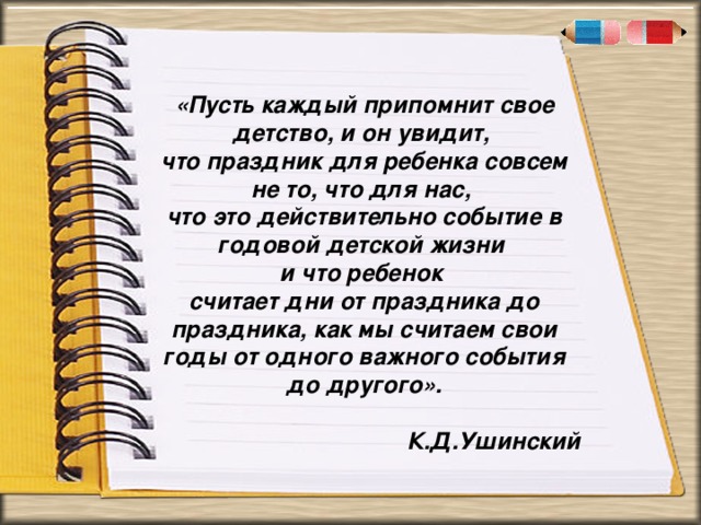 . « «Пусть каждый припомнит свое детство, и он увидит, что праздник для ребенка совсем не то, что для нас, что это действительно событие в годовой детской жизни и что ребенок считает дни от праздника до праздника, как мы считаем свои годы от одного важного события до другого».  К.Д.Ушинский