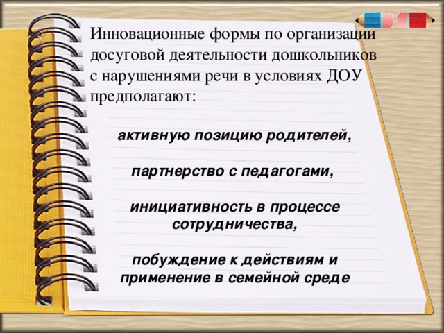 . « Инновационные формы по организации досуговой деятельности дошкольников с нарушениями речи в условиях ДОУ предполагают:  активную позицию родителей,  партнерство с педагогами,  инициативность в процессе сотрудничества,  побуждение к действиям и применение в семейной среде