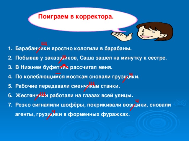 Поиграем в корректора. щ Барабанчики яростно колотили в барабаны. Побывав у заказщиков, Саша зашел на минутку к сестре. В Нижнем буфетчик рассчитал меня. По колеблющимся мосткам сновали грузщики. Рабочие передавали сменчикам станки. Жестянчики работали на глазах всей улицы. Резко сигналили шофёры, покрикивали возщики, сновали агенты, грузщики в форменных фуражках.  ч ч щ щ ч ч