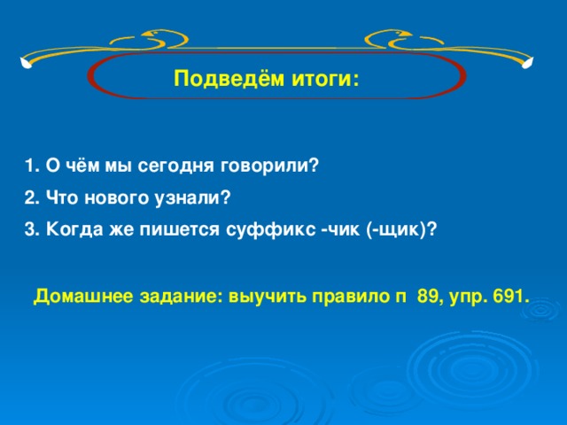 Подведём итоги: О чём мы сегодня говорили? Что нового узнали? Когда же пишется суффикс -чик (-щик)? Домашнее задание: выучить правило п 89, упр. 691.