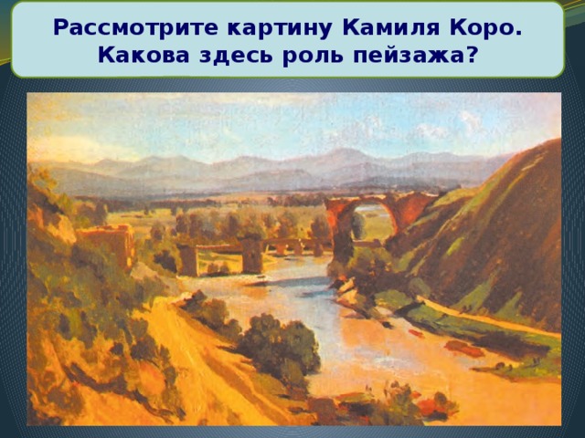Рассмотрите картину Камиля Коро. Какова здесь роль пейзажа? К. Коро «Мост Августа на реке Нере»
