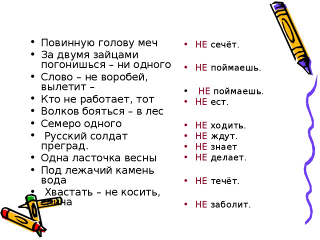 Повинную голову меч За двумя зайцами погонишься – ни одного Слово – не воробей, вылетит – Кто не работает, тот Волков бояться – в лес Семеро одного  Русский солдат преград. Одна ласточка весны Под лежачий камень вода  Хвастать – не косить, спина НЕ сечёт.  НЕ поймаешь.  НЕ поймаешь. НЕ ест. НЕ ходить. НЕ ждут. НЕ знает НЕ делает. НЕ течёт. НЕ заболит.