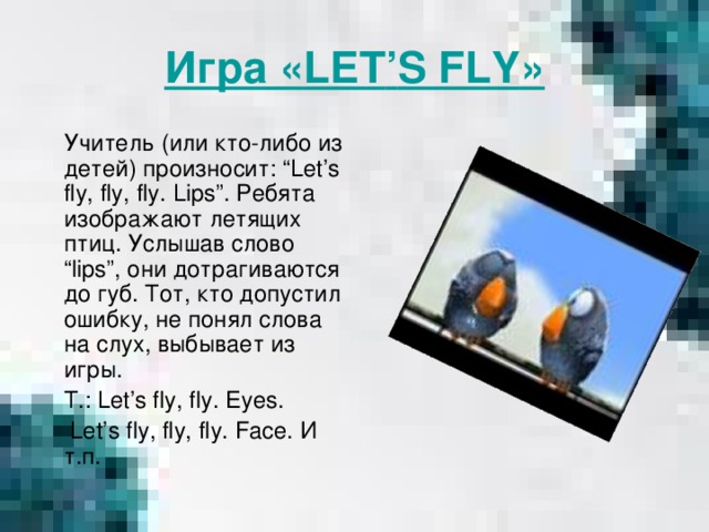 Игра « LET ’ S FLY »  Учитель (или кто-либо из детей) произносит: “Let’s fly, fly, fly. Lips ”. Ребята изображают летящих птиц. Услышав слово “ lips ”, они дотрагиваются до губ. Тот, кто допустил ошибку, не понял слова на слух, выбывает из игры.  T.: Let’s fly, fly. Eyes.  Let’s fly, fly, fly. Face. И т.п.