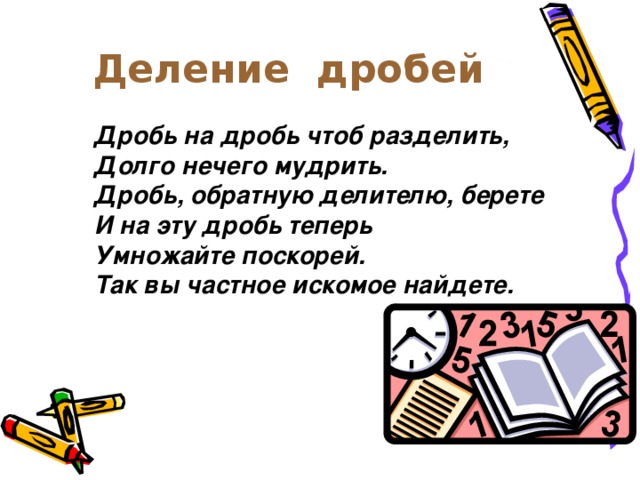 Деление дробей Дробь на дробь чтоб разделить, Долго нечего мудрить. Дробь, обратную делителю, берете И на эту дробь теперь Умножайте поскорей. Так вы частное искомое найдете.