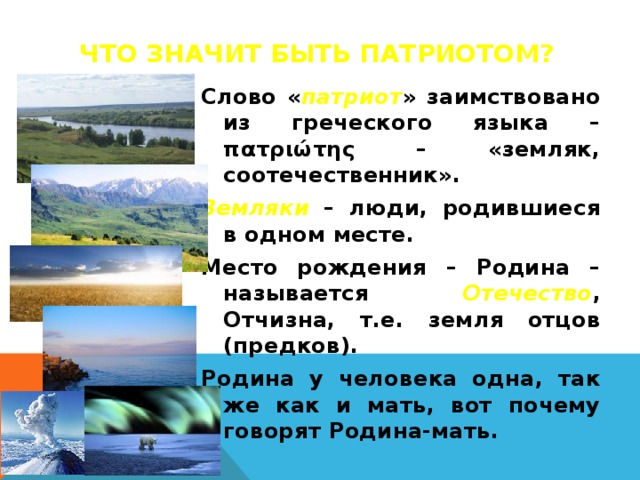 Что значит быть патриотом? Слово « патриот » заимствовано из греческого языка – πατριώτης – «земляк, соотечественник». Земляки – люди, родившиеся в одном месте. Место рождения – Родина – называется Отечество , Отчизна, т.е. земля отцов (предков). Родина у человека одна, так же как и мать, вот почему говорят Родина-мать.