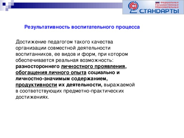 Результативность воспитательного процесса Достижение педагогом такого качества организации совместной деятельности воспитанников, ее видов и форм, при котором обеспечивается реальная возможность: разностороннего личностного проявления , обогащения личного опыта социально и личностно-значимым содержанием, продуктивности их деятельности, выражаемой в соответствующих предметно-практических достижениях.